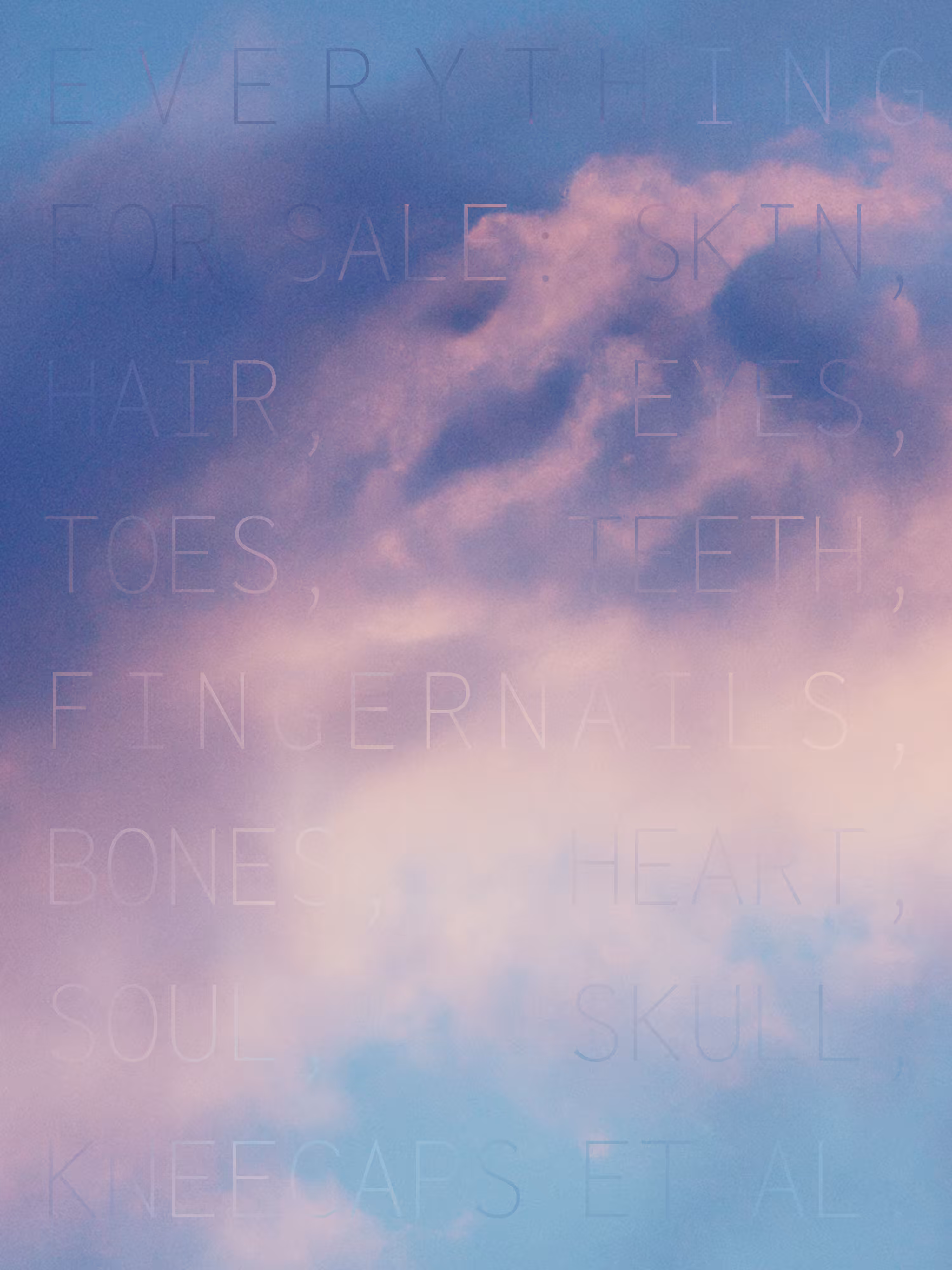 (EVERYTHING FOR SALE: SKIN, HAIR, EYES, TOES, TEETH, FINGERNAILS, BONES, HEART, SOUL, SKULL, KNEECAPS ET AL.)