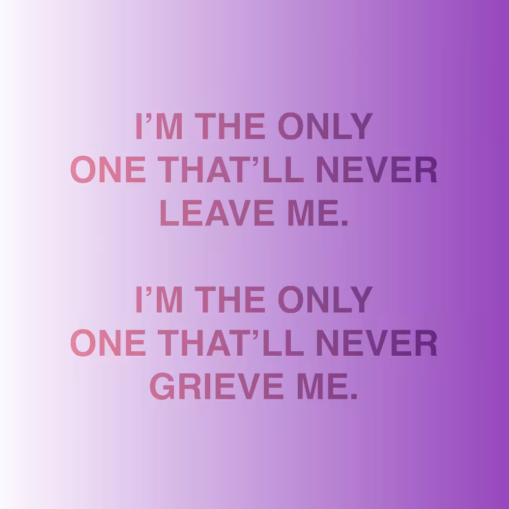 I'M THE ONLY ONE THAT'LL NEVER LEAVE ME. / I'M THE ONLY ONE THAT'LL NEVER GRIEVE ME.