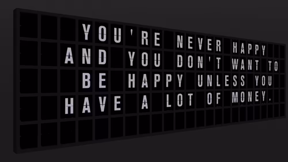 Appropriate Response: YOU'RE NEVER HAPPY AND YOU DON'T WANT TO BE HAPPY UNLESS YOU HAVE A LOT OF MONEY.