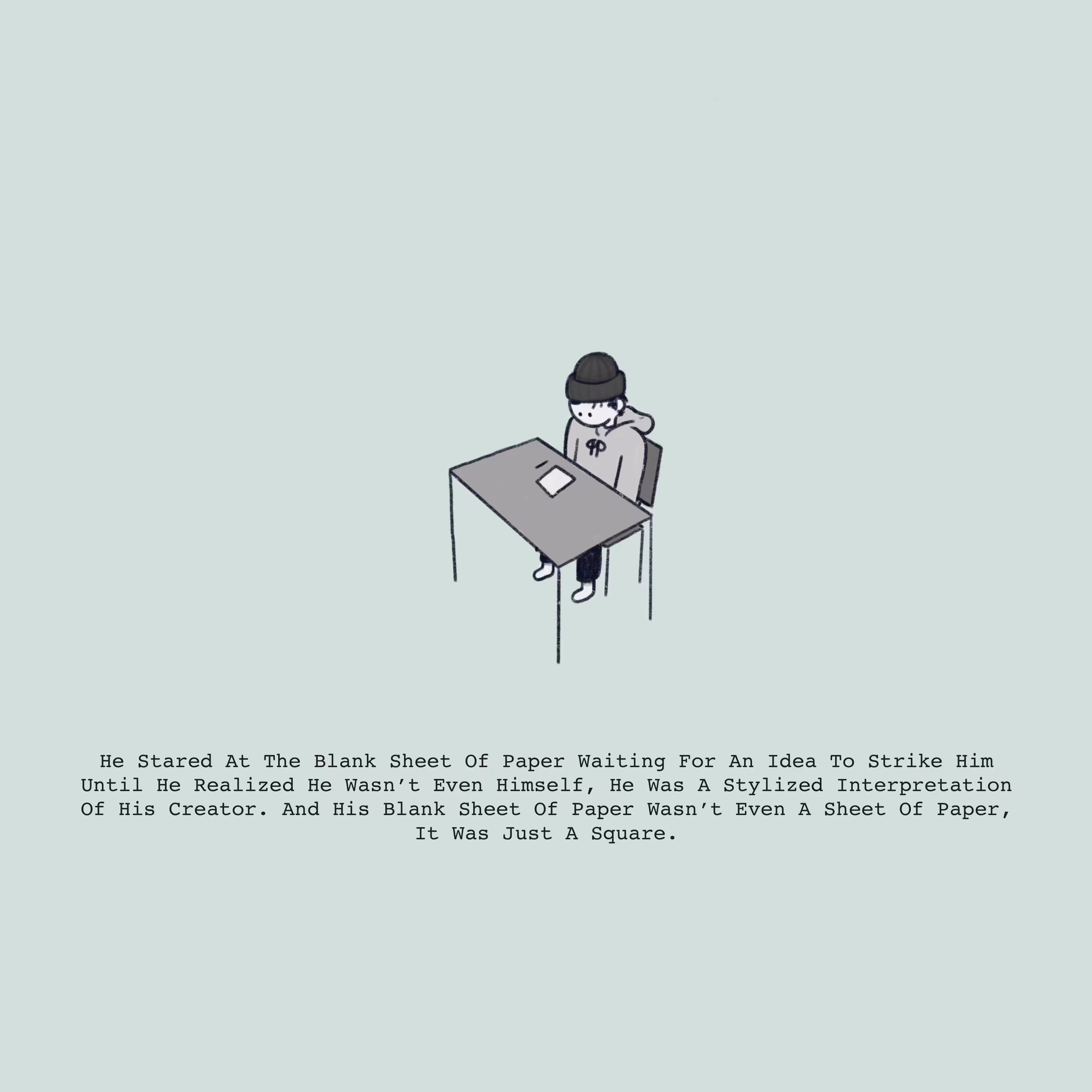 He Stared At The Blank Sheet Of Paper Waiting For An Idea To Strike Him, Until He Realized He Wasn't Even Himself, He Was A Stylized Interpretation Of His Creator. And His Sheet Of Paper Wasn't Even A Sheet Of Paper, It Was Just A Square. 
